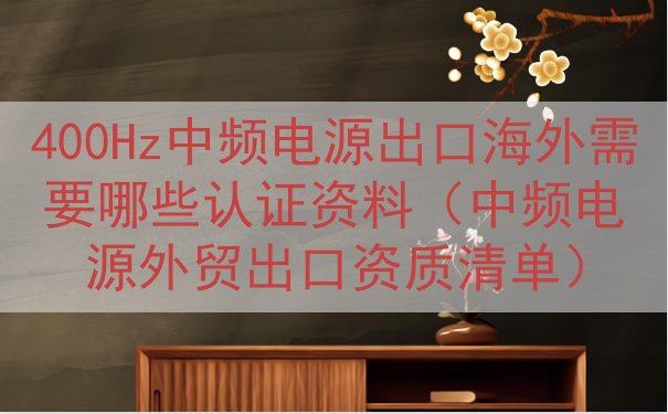 400Hz中频电源出口海外需要哪些认证资料（中频电源外贸出口...