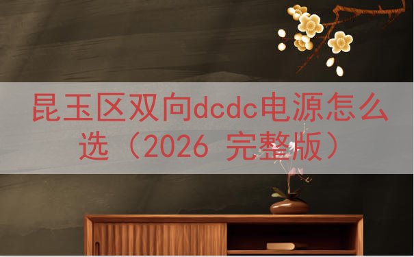 昆玉区双向dcdc电源怎么选（2026 完整版）